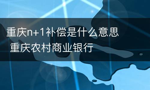 重庆n+1补偿是什么意思 重庆农村商业银行