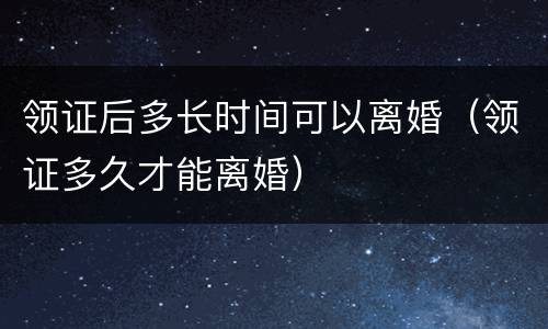 领证后多长时间可以离婚（领证多久才能离婚）