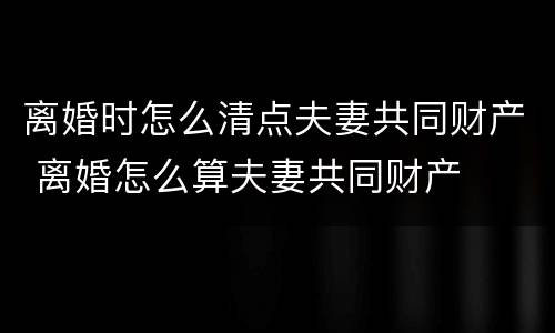 离婚时怎么清点夫妻共同财产 离婚怎么算夫妻共同财产