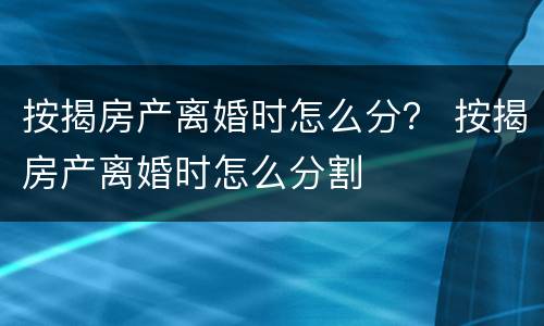 按揭房产离婚时怎么分？ 按揭房产离婚时怎么分割