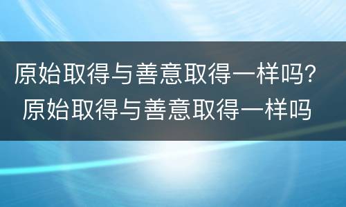 原始取得与善意取得一样吗？ 原始取得与善意取得一样吗