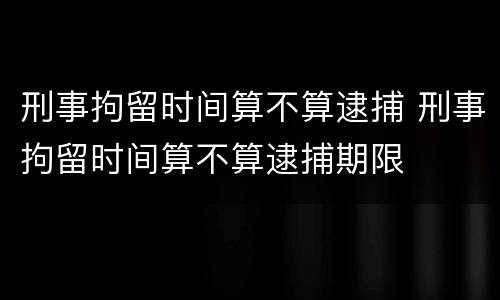 刑事拘留时间算不算逮捕 刑事拘留时间算不算逮捕期限
