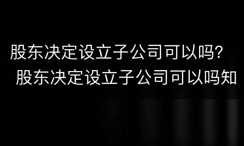 股东决定设立子公司可以吗？ 股东决定设立子公司可以吗知乎