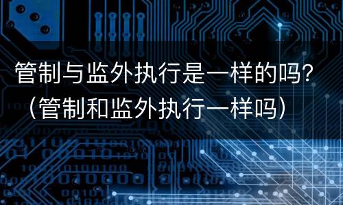 管制与监外执行是一样的吗？（管制和监外执行一样吗）