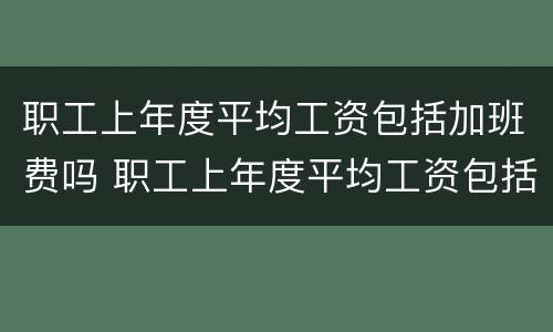 职工上年度平均工资包括加班费吗 职工上年度平均工资包括加班费吗怎么算