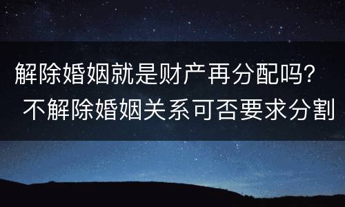 解除婚姻就是财产再分配吗？ 不解除婚姻关系可否要求分割财产