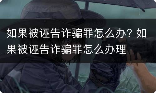 如果被诬告诈骗罪怎么办? 如果被诬告诈骗罪怎么办理