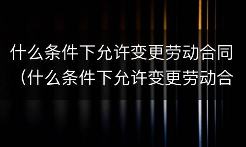 什么条件下允许变更劳动合同（什么条件下允许变更劳动合同工作单位）
