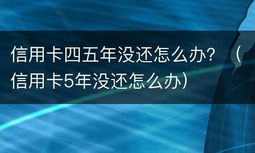 信用卡四五年没还怎么办？（信用卡5年没还怎么办）