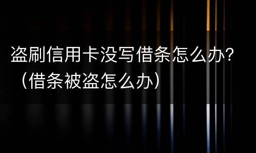盗刷信用卡没写借条怎么办？（借条被盗怎么办）