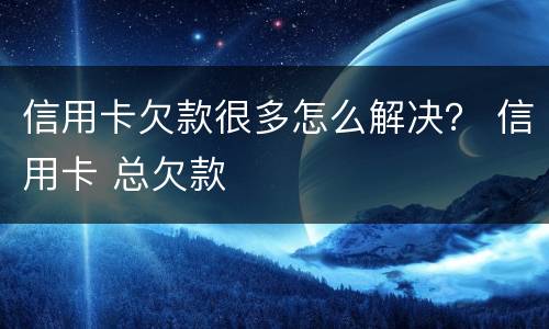 信用卡欠款很多怎么解决？ 信用卡 总欠款