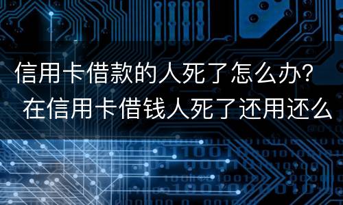 信用卡借款的人死了怎么办？ 在信用卡借钱人死了还用还么