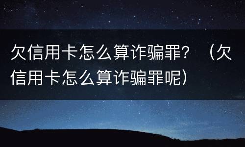 欠信用卡怎么算诈骗罪？（欠信用卡怎么算诈骗罪呢）