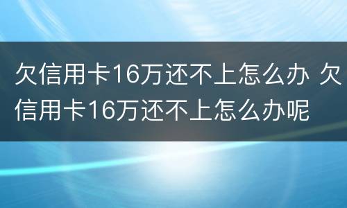 欠信用卡16万还不上怎么办 欠信用卡16万还不上怎么办呢