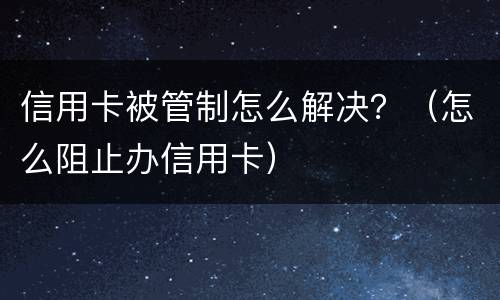 信用卡被管制怎么解决？（怎么阻止办信用卡）