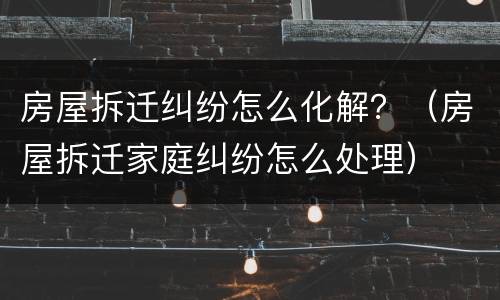 房屋拆迁纠纷怎么化解？（房屋拆迁家庭纠纷怎么处理）