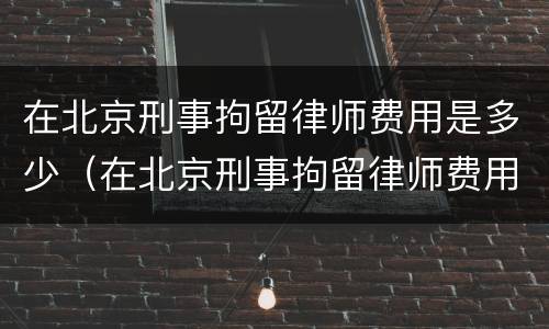 在北京刑事拘留律师费用是多少（在北京刑事拘留律师费用是多少钱）