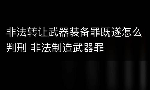 非法转让武器装备罪既遂怎么判刑 非法制造武器罪