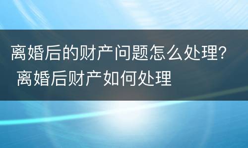离婚后的财产问题怎么处理？ 离婚后财产如何处理