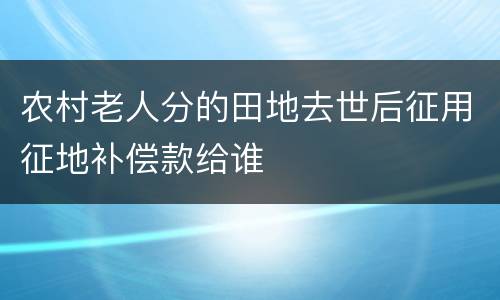 农村老人分的田地去世后征用征地补偿款给谁