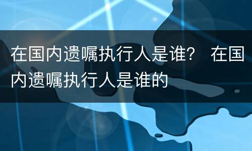 在国内遗嘱执行人是谁？ 在国内遗嘱执行人是谁的