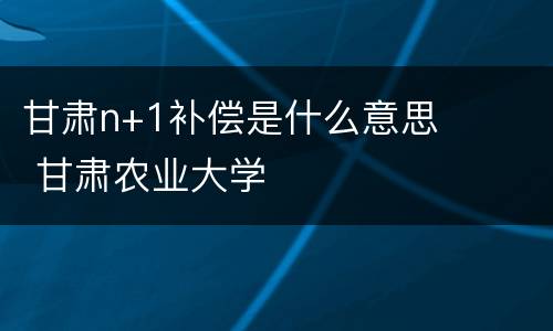 甘肃n+1补偿是什么意思 甘肃农业大学