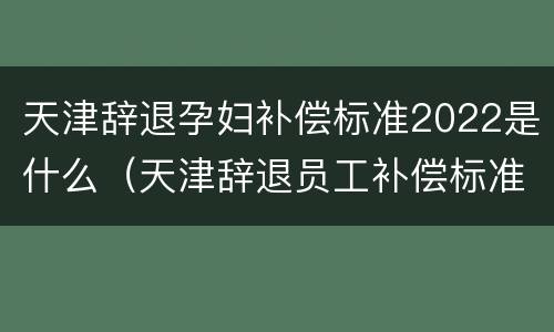 天津辞退孕妇补偿标准2022是什么（天津辞退员工补偿标准）