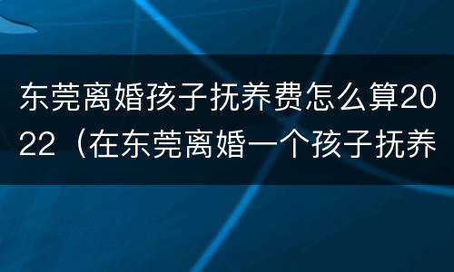东莞离婚孩子抚养费怎么算2022（在东莞离婚一个孩子抚养大概多少）