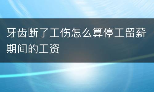 牙齿断了工伤怎么算停工留薪期间的工资