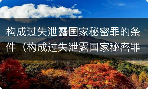 构成过失泄露国家秘密罪的条件（构成过失泄露国家秘密罪的条件是什么）