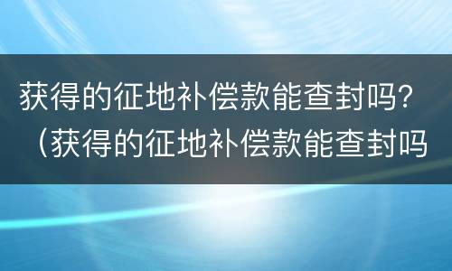 获得的征地补偿款能查封吗？（获得的征地补偿款能查封吗）