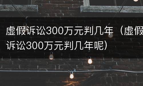 虚假诉讼300万元判几年（虚假诉讼300万元判几年呢）