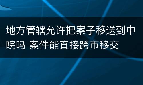 地方管辖允许把案子移送到中院吗 案件能直接跨市移交