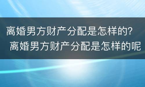 离婚男方财产分配是怎样的？ 离婚男方财产分配是怎样的呢