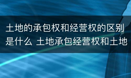 土地的承包权和经营权的区别是什么 土地承包经营权和土地承包权的区别