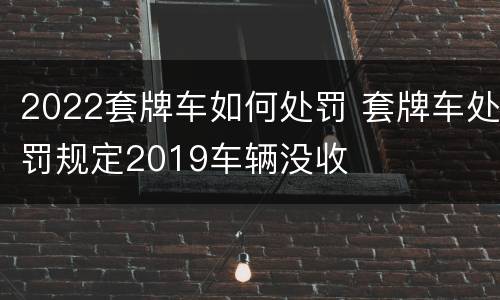 2022套牌车如何处罚 套牌车处罚规定2019车辆没收
