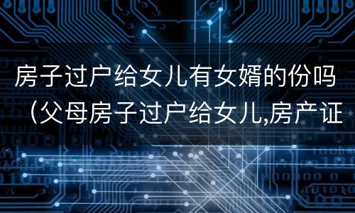 房子过户给女儿有女婿的份吗（父母房子过户给女儿,房产证上有女婿名字）