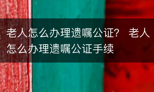 老人怎么办理遗嘱公证？ 老人怎么办理遗嘱公证手续