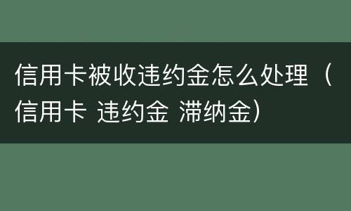 信用卡被收违约金怎么处理（信用卡 违约金 滞纳金）