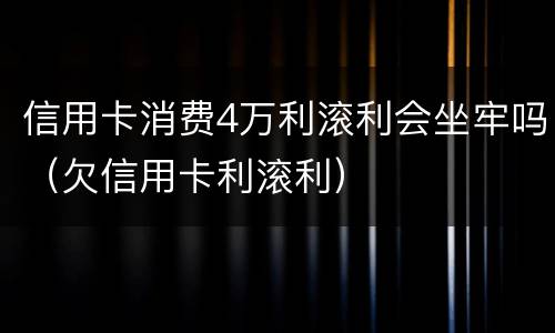信用卡消费4万利滚利会坐牢吗（欠信用卡利滚利）