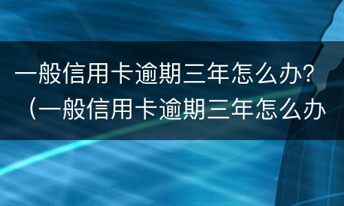 一般信用卡逾期三年怎么办？（一般信用卡逾期三年怎么办理）