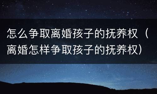 怎么争取离婚孩子的抚养权（离婚怎样争取孩子的抚养权）