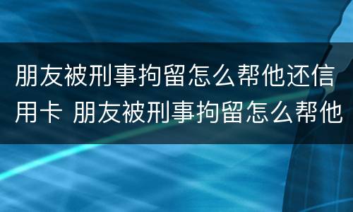 朋友被刑事拘留怎么帮他还信用卡 朋友被刑事拘留怎么帮他还信用卡呢