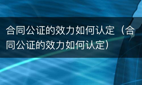 合同公证的效力如何认定（合同公证的效力如何认定）