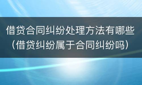 借贷合同纠纷处理方法有哪些（借贷纠纷属于合同纠纷吗）
