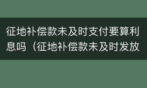 征地补偿款未及时支付要算利息吗（征地补偿款未及时发放的原因）