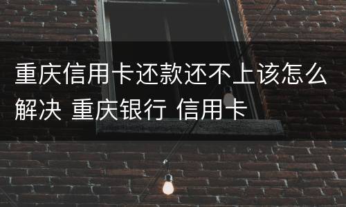 重庆信用卡还款还不上该怎么解决 重庆银行 信用卡