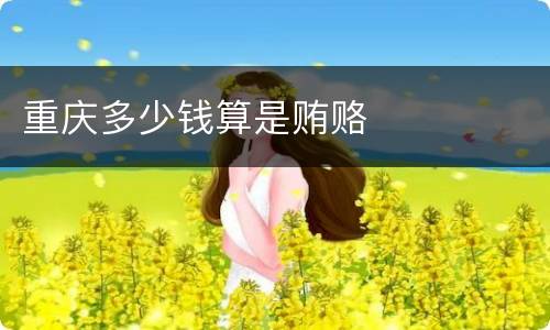 重庆多少钱算是贿赂