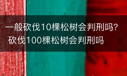 一般砍伐10棵松树会判刑吗？ 砍伐100棵松树会判刑吗