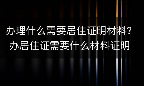 办理什么需要居住证明材料？ 办居住证需要什么材料证明